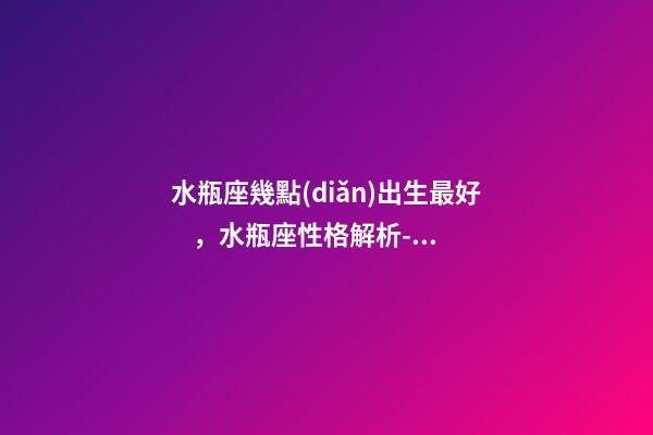 水瓶座幾點(diǎn)出生最好，水瓶座性格解析-按出生日期詳解